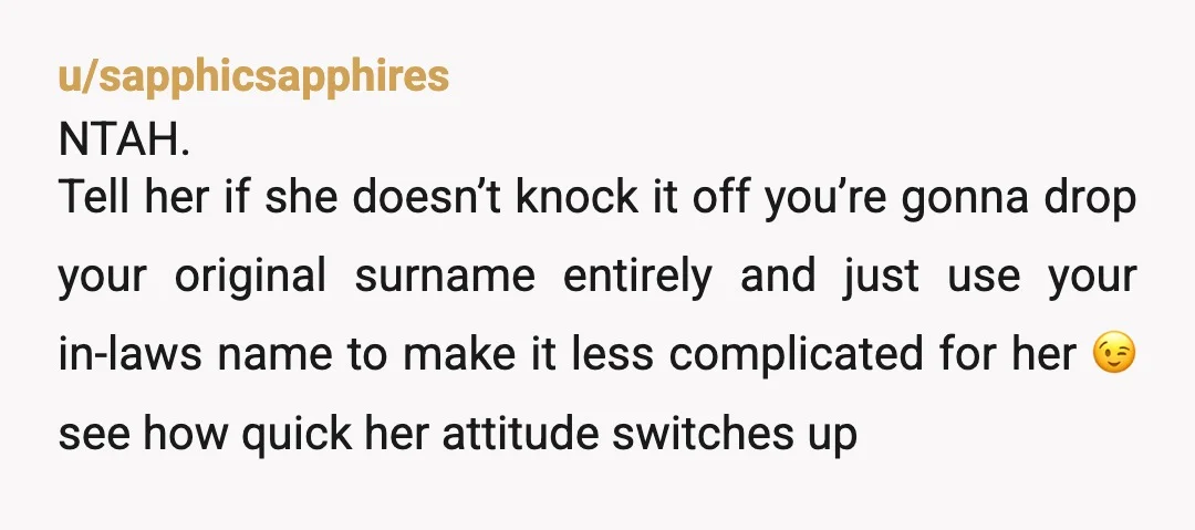 u/sapphicsapphires NTAH. Tell her if she doesn’t knock it off you’re gonna drop your original surname entirely and just use your in-laws name to make it less complicated for her...