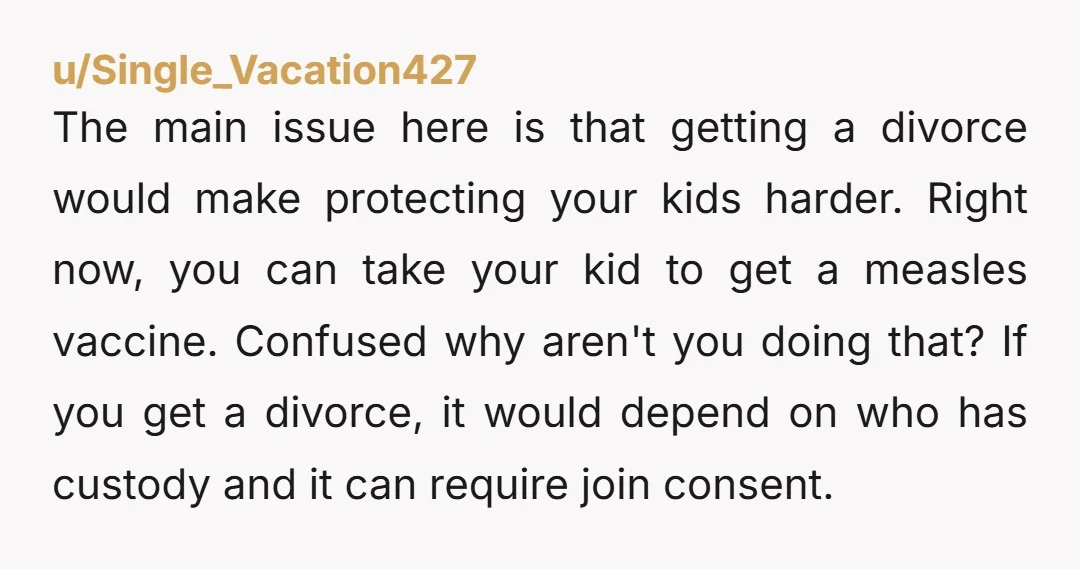 u/Single_Vacation427 The main issue here is that getting a divorce would make protecting your kids harder. Right now, you can take your kid to get a measles vaccine. Confused why...
