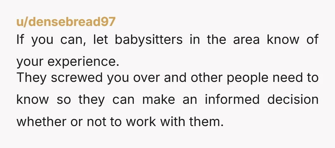 u/densebread97 If you can, let babysitters in the area know of your experience. They screwed you over and other people need to know so they can make an informed decision...
