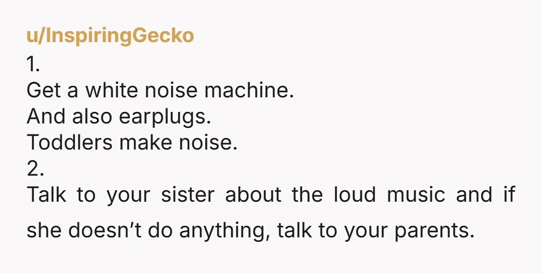 u/InspiringGecko 1. Get a white noise machine. And also earplugs. Toddlers make noise. 2. Talk to your sister about the loud music and if she doesn’t do anything, talk to...