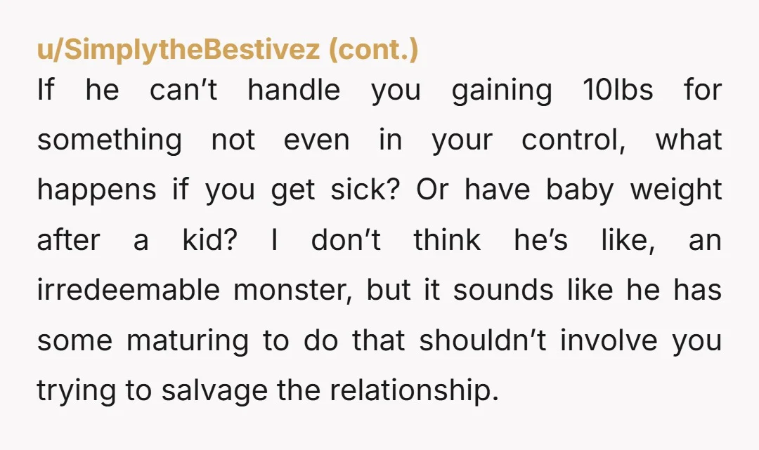 u/Lady_Raven_ He broke down about you gaining 10 lbs? 🤨 This is extremely immature. I hate to be the bearer of bad news, but people don't typically stay the same...