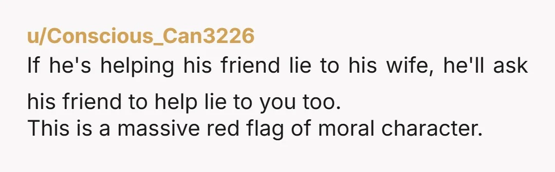 u/Conscious_Can3226
If he's helping his friend lie to his wife, he'll ask his friend to help lie to you too.
This is a massive red flag of moral character. 