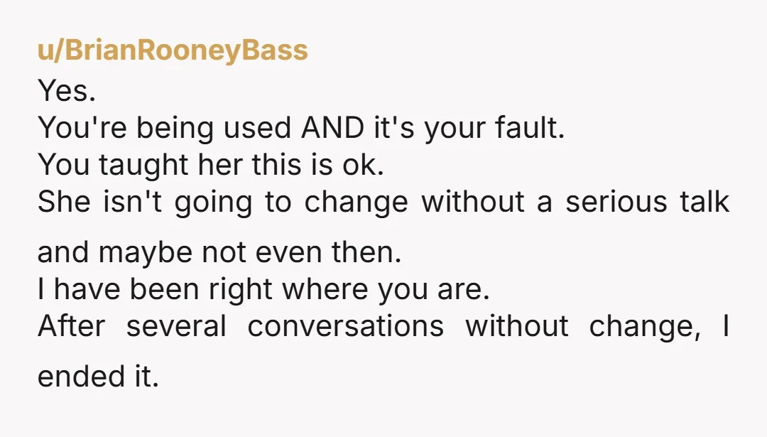 u/BrianRooneyBass Yes. You're being used AND it's your fault. You taught her this is ok. She isn't going to change without a serious talk and maybe not even then. I...