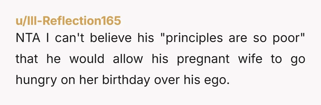 u/Ill-Reflection165
NTA I can't believe his "principles are so poor" that he would allow his pregnant wife to go hungry on her birthday over his ego.
