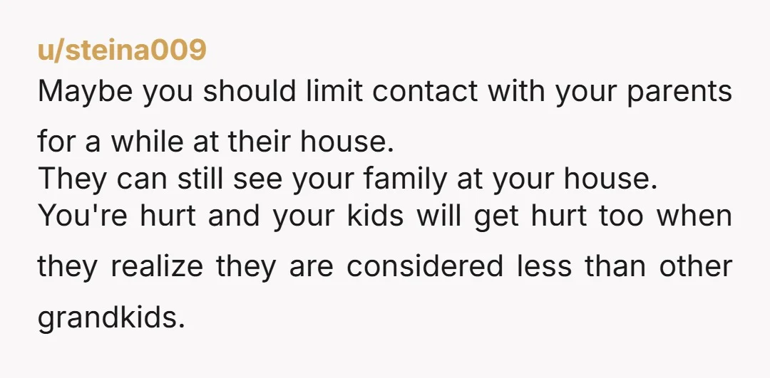 u/steina009 Maybe you should limit contact with your parents for a while at their house. They can still see your family at your house. You're hurt and your kids will...