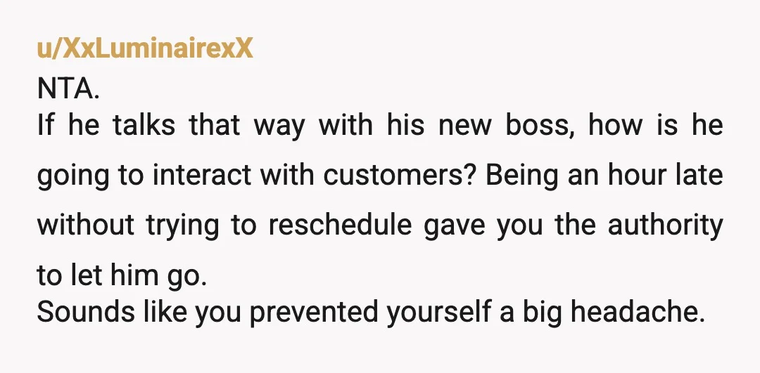 u/XxLuminairexX NTA. If he talks that way with his new boss, how is he going to interact with customers? Being an hour late without trying to reschedule gave you the...