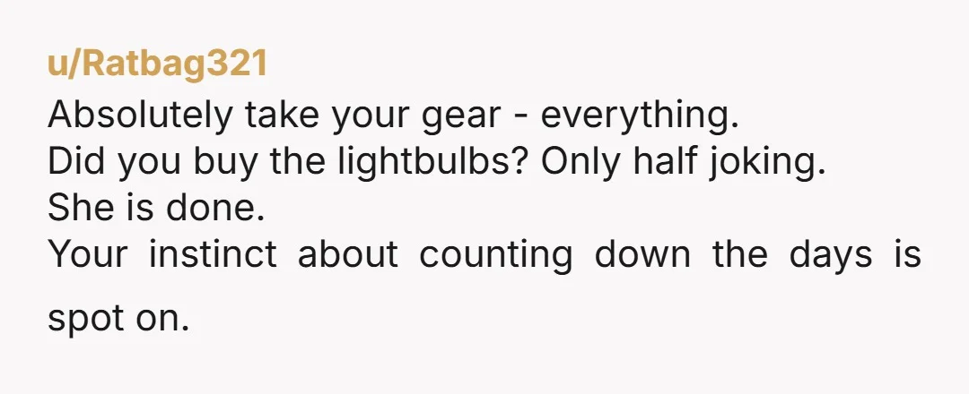 u/Ratbag321 Absolutely take your gear - everything. Did you buy the lightbulbs? Only half joking. She is done. Your instinct about counting down the days is spot on.