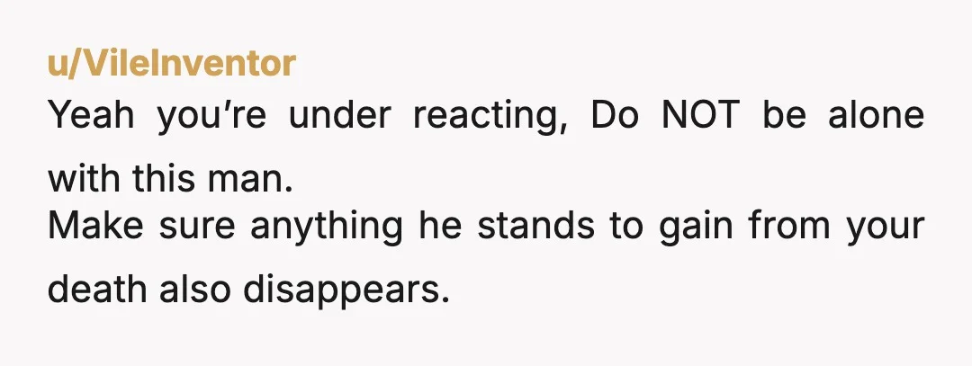 u/VileInventor
Yeah you’re under reacting, Do NOT be alone with this man.
Make sure anything he stands to gain from your death also disappears.