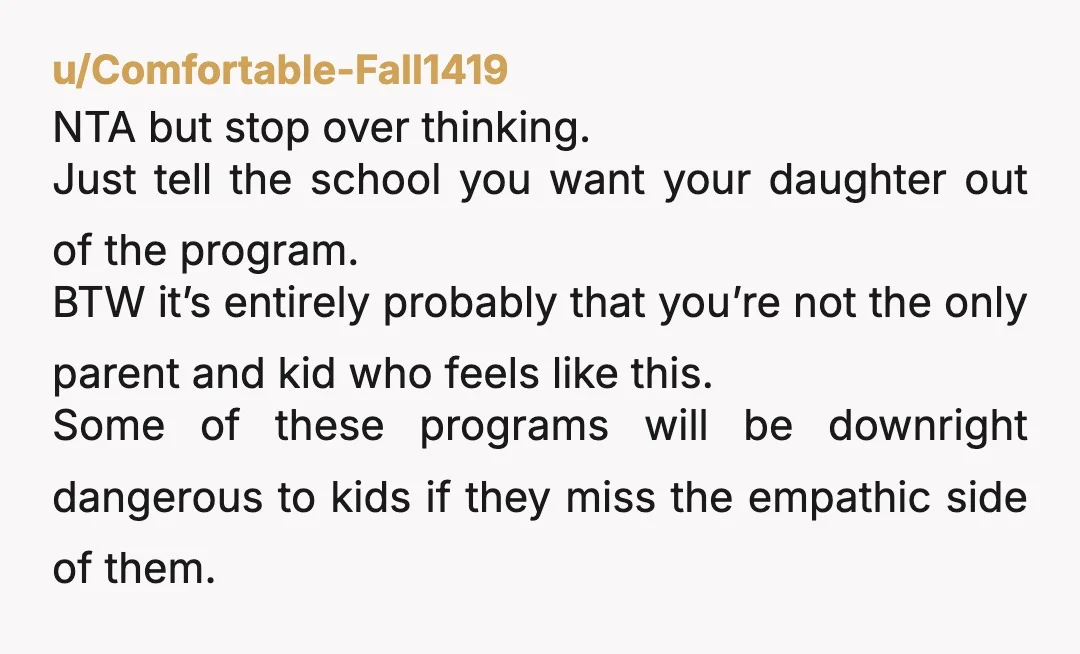 u/Comfortable-Fall1419 NTA but stop over thinking. Just tell the school you want your daughter out of the program. BTW it’s entirely probably that you’re not the only parent and kid...