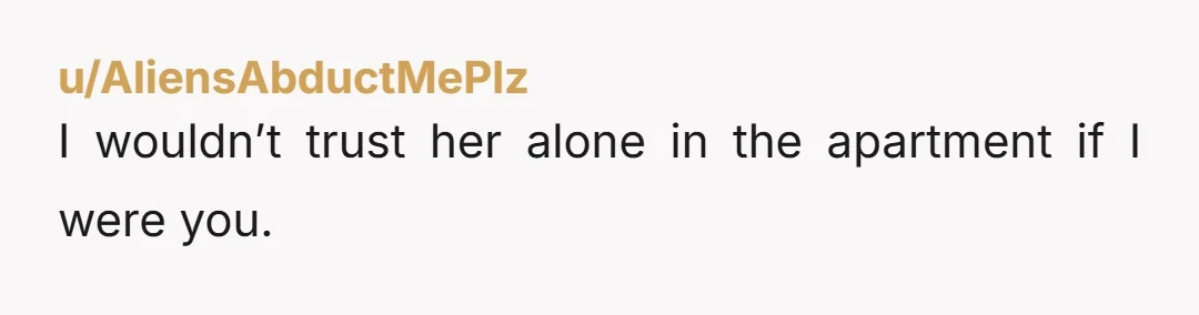 u/AliensAbductMePlz
I wouldn’t trust her alone in the apartment if I were you.