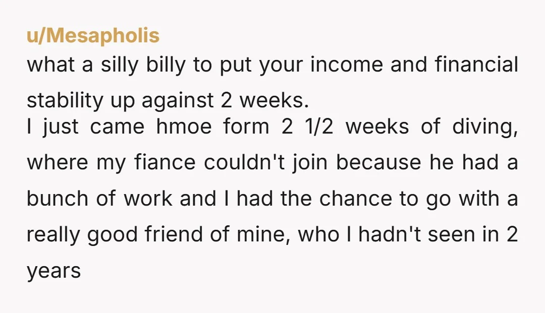 u/Mesapholis what a silly billy to put your income and financial stability up against 2 weeks. I just came hmoe form 2 1/2 weeks of diving, where my fiance couldn't...