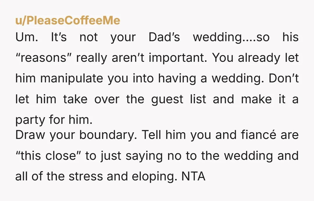 u/PleaseCoffeeMe Um. It’s not your Dad’s wedding….so his “reasons” really aren’t important. You already let him manipulate you into having a wedding. Don’t let him take over the guest list...