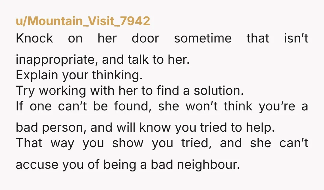 u/Mountain_Visit_7942 Knock on her door sometime that isn’t inappropriate, and talk to her. Explain your thinking. Try working with her to find a solution. If one can’t be found, she...