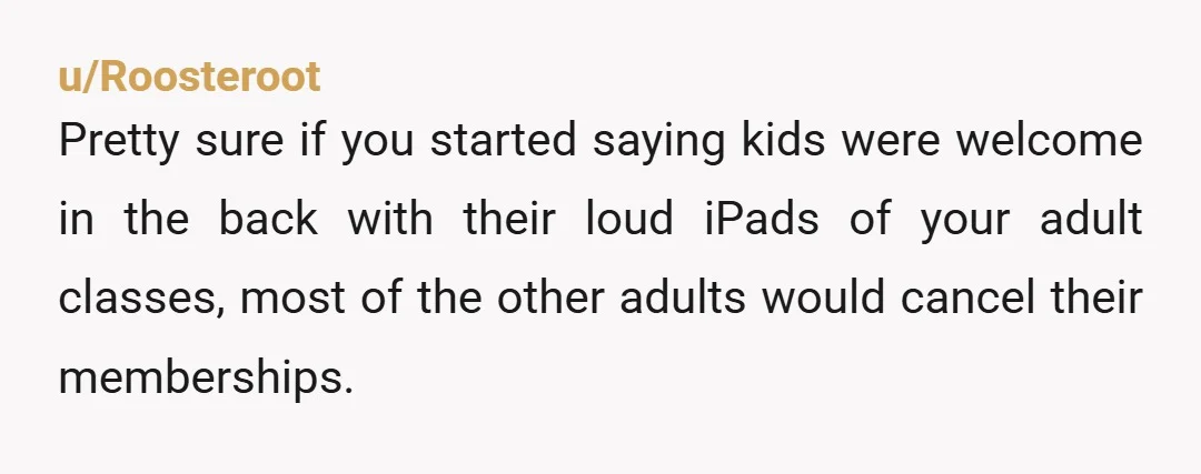 u/Roosteroot Pretty sure if you started saying kids were welcome in the back with their loud iPads of your adult classes, most of the other adults would cancel their memberships....