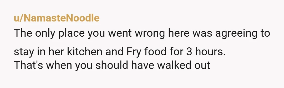 u/NamasteNoodle
The only place you went wrong here was agreeing to stay in her kitchen and Fry food for 3 hours.
That's when you should have walked out