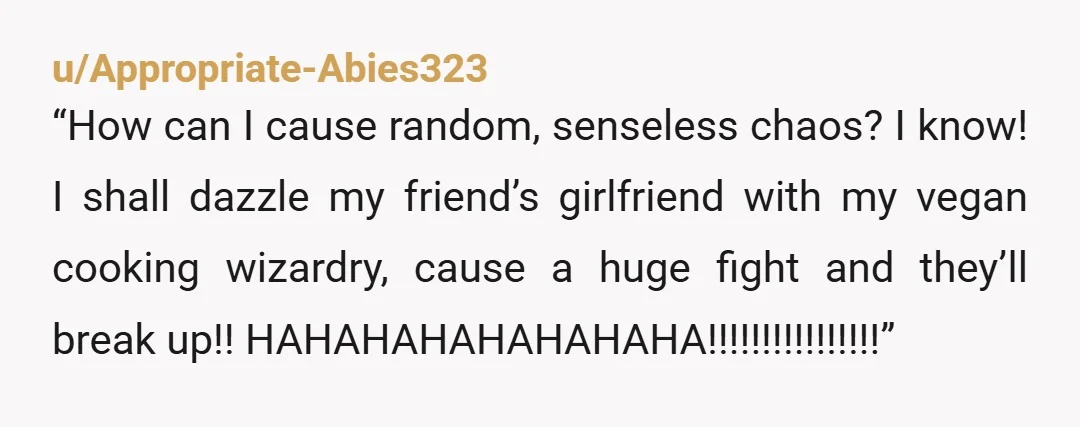 u/Appropriate-Abies323
“How can I cause random, senseless chaos? I know! I shall dazzle my friend’s girlfriend with my vegan cooking wizardry, cause a huge fight and they’ll break up!! HAHAHAHAHAHAHAHA!!!!!!!!!!!!!!!!”