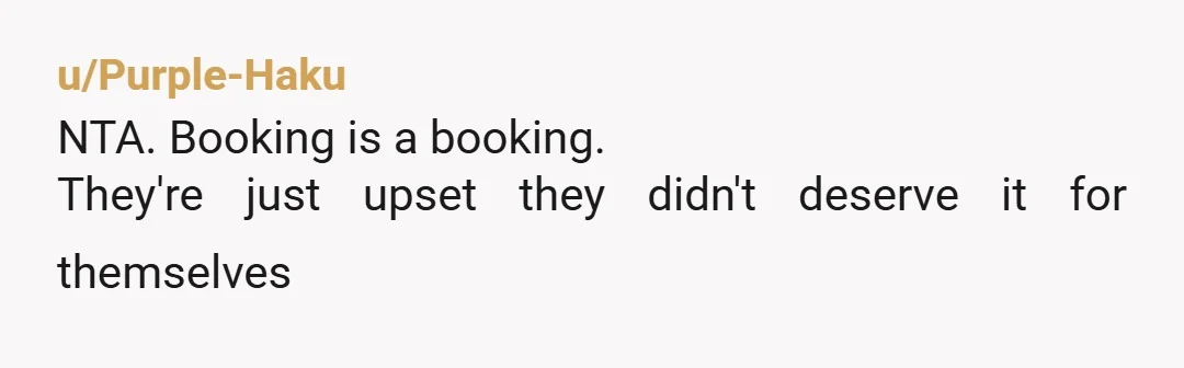 u/Purple-Haku NTA. Booking is a booking. They're just upset they didn't deserve it for themselves