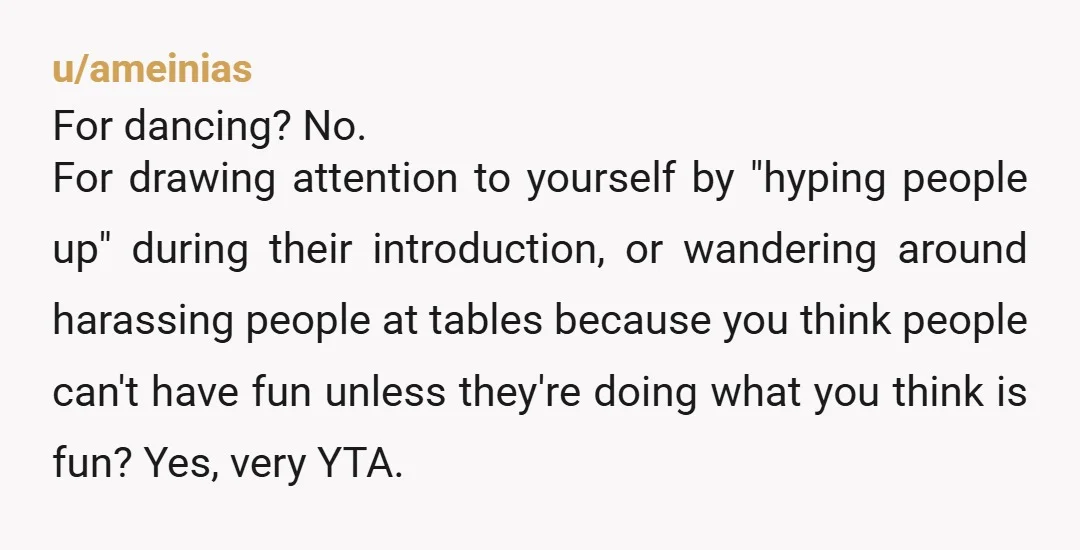u/ameinias For dancing? No. For drawing attention to yourself by "hyping people up" during their introduction, or wandering around harassing people at tables because you think people can't have fun...