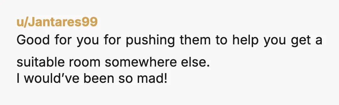 u/Jantares99
Good for you for pushing them to help you get a suitable room somewhere else.
I would’ve been so mad!