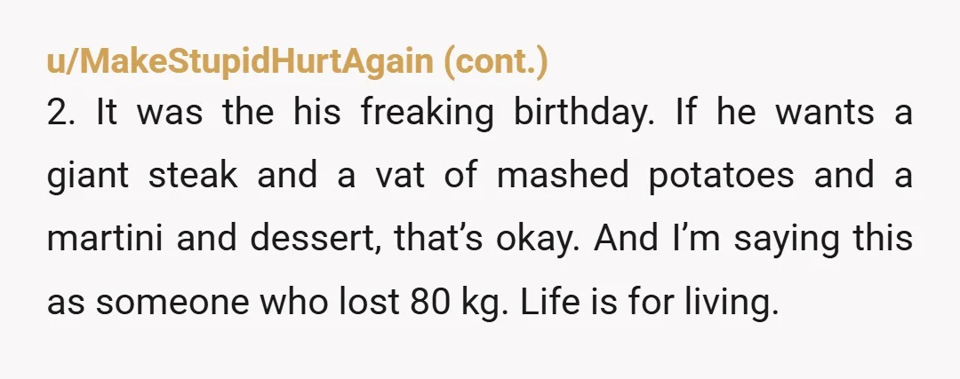 u/teanailpolish YTA especially to do it on his birthday when he is going through stuff. Fat people know they are fat. You don't have to embarrass them by saying it...
