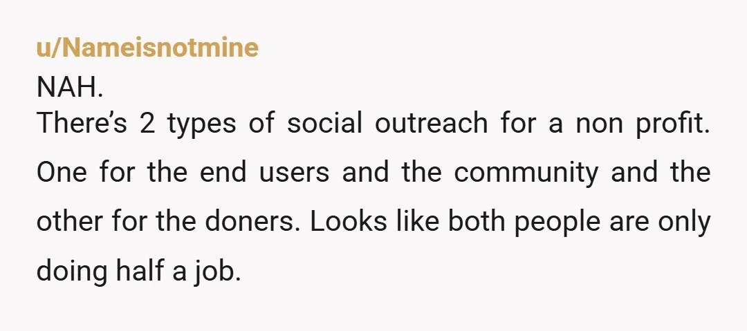 u/Nameisnotmine NAH. There’s 2 types of social outreach for a non profit. One for the end users and the community and the other for the doners. Looks like both people...