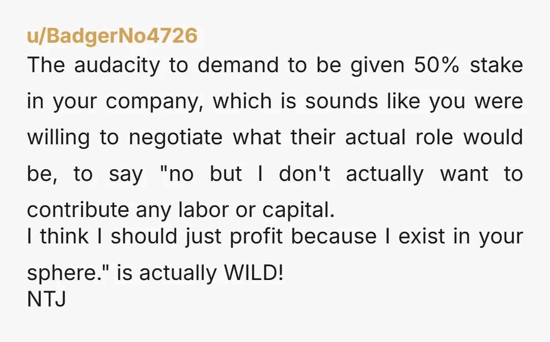 u/BadgerNo4726 The audacity to demand to be given 50% stake in your company, which is sounds like you were willing to negotiate what their actual role would be, to say...