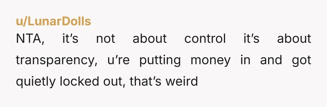 u/LunarDolls
NTA, it’s not about control it’s about transparency, u’re putting money in and got quietly locked out, that’s weird
