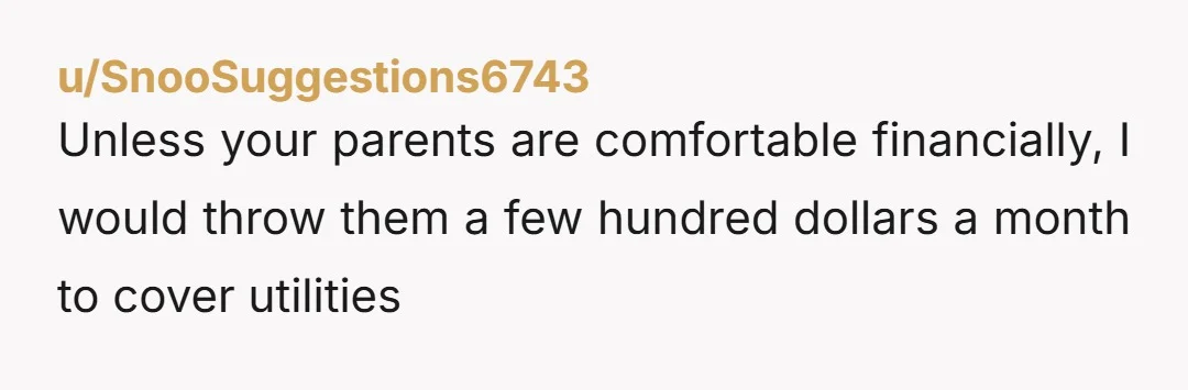 u/SnooSuggestions6743
Unless your parents are comfortable financially, I would throw them a few hundred dollars a month to cover utilitiesÂ