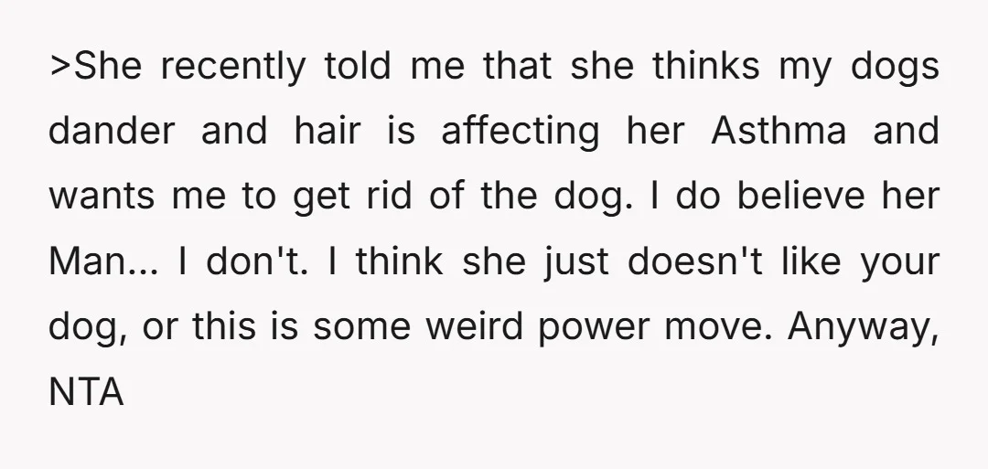 >She recently told me that she thinks my dogs dander and hair is affecting her Asthma and wants me to get rid of the dog. I do believe her Man......
