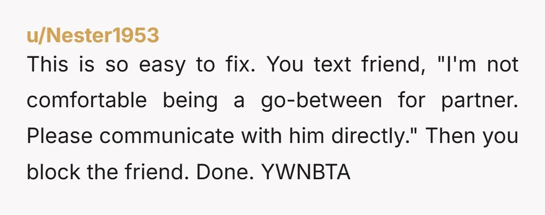 u/Nester1953
This is so easy to fix. You text friend, "I'm not comfortable being a go-between for partner. Please communicate with him directly." Then you block the friend. Done. YWNBTA