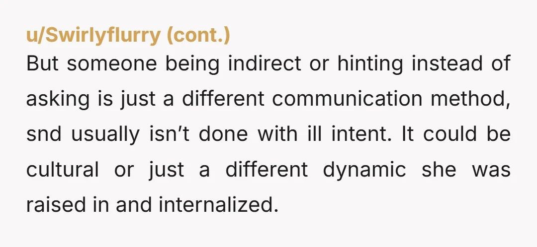 u/misskinky NAH but you might find it very fascinating to google and read about “ask culture vs guess culture.” Many people were raised that it is incredibly rude to directly...