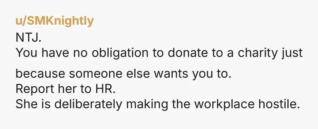 u/SMKnightly NTJ. You have no obligation to donate to a charity just because someone else wants you to. Report her to HR. She is deliberately making the workplace hostile.