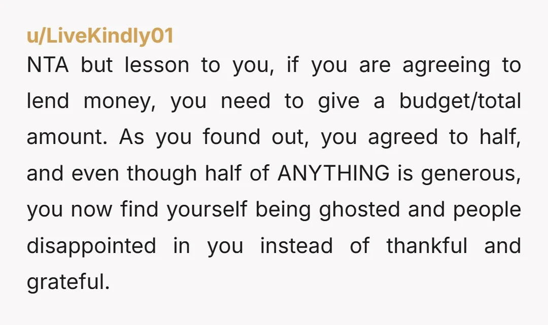 u/LiveKindly01 NTA but lesson to you, if you are agreeing to lend money, you need to give a budget/total amount. As you found out, you agreed to half, and even...