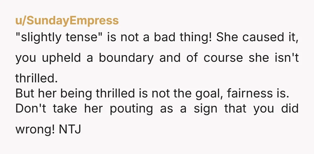 u/SundayEmpress "slightly tense" is not a bad thing! She caused it, you upheld a boundary and of course she isn't thrilled. But her being thrilled is not the goal, fairness...