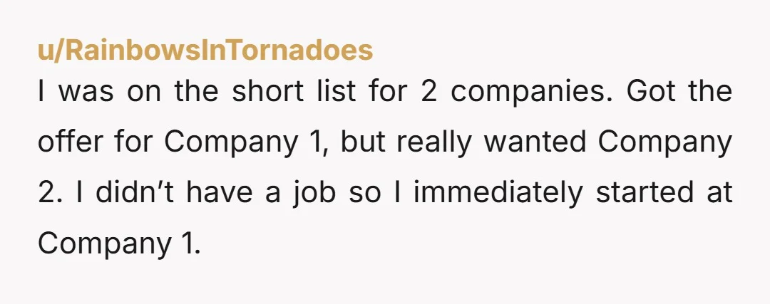 u/RainbowsInTornadoes I was on the short list for 2 companies. Got the offer for Company 1, but really wanted Company 2. I didn’t have a job so I immediately started...