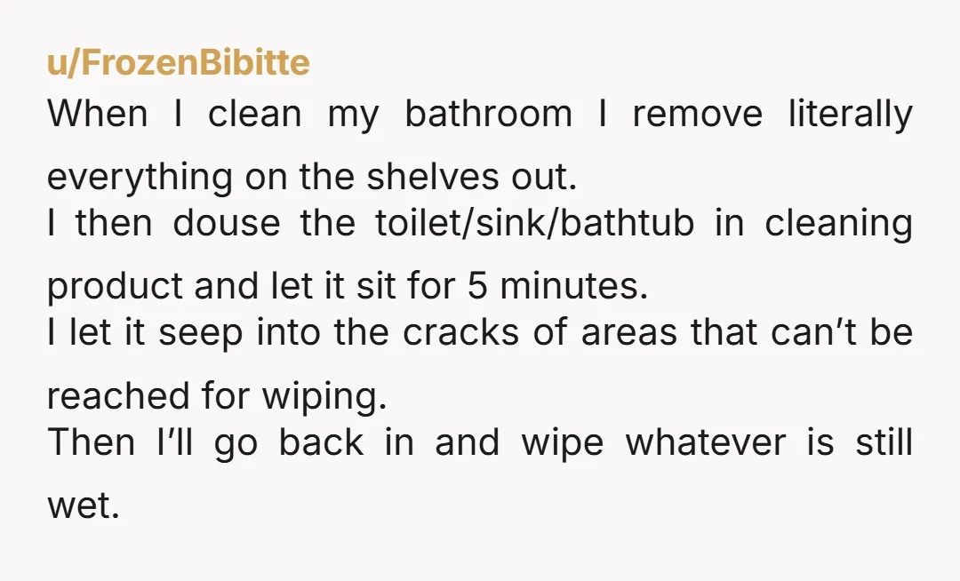 u/FrozenBibitte When I clean my bathroom I remove literally everything on the shelves out. I then douse the toilet/sink/bathtub in cleaning product and let it sit for 5 minutes. I...