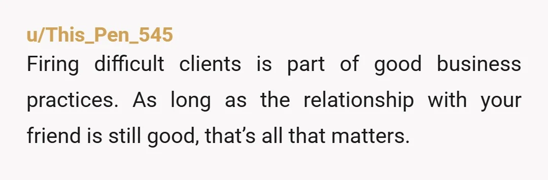 u/This_Pen_545 Firing difficult clients is part of good business practices. As long as the relationship with your friend is still good, that’s all that matters.