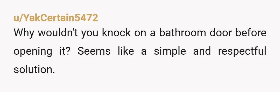 u/YakCertain5472 Why wouldn't you knock on a bathroom door before opening it? Seems like a simple and respectful solution.
