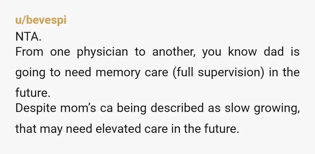 u/bevespi NTA. From one physician to another, you know dad is going to need memory care (full supervision) in the future. Despite mom’s ca being described as slow growing, that...