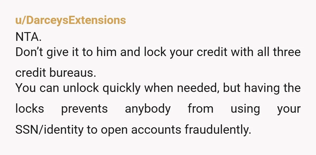 u/DarceysExtensions NTA. Don’t give it to him and lock your credit with all three credit bureaus. You can unlock quickly when needed, but having the locks prevents anybody from using...