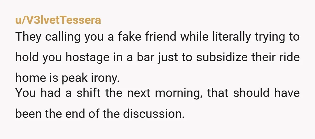 u/V3lvetTessera They calling you a fake friend while literally trying to hold you hostage in a bar just to subsidize their ride home is peak irony. You had a shift...