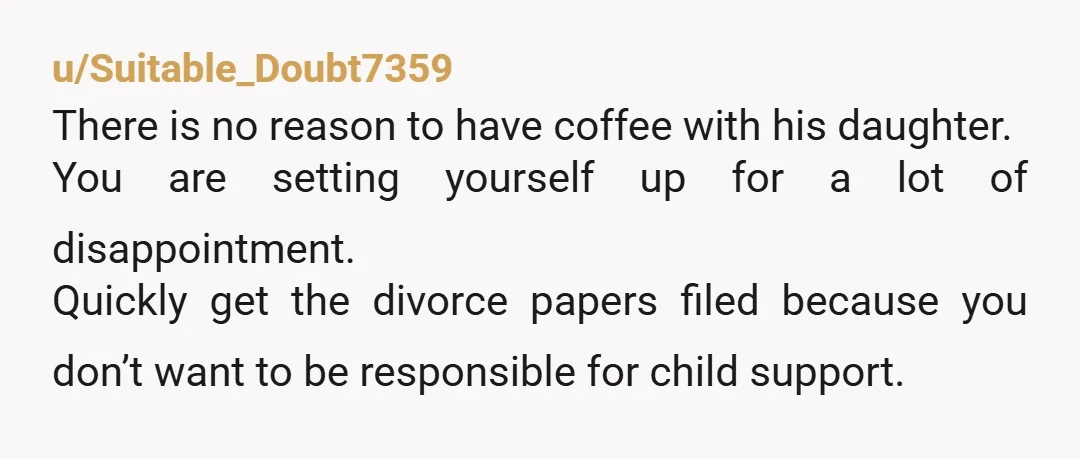 u/Suitable_Doubt7359 There is no reason to have coffee with his daughter. You are setting yourself up for a lot of disappointment. Quickly get the divorce papers filed because you don’t...