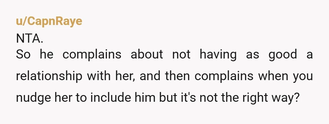 u/CapnRaye NTA. So he complains about not having as good a relationship with her, and then complains when you nudge her to include him but it's not the right way?...