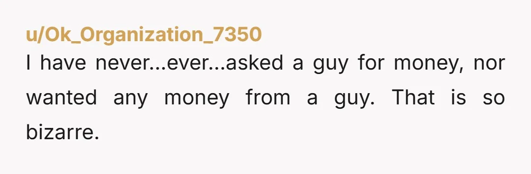 u/Ok_Organization_7350
I have never...ever...asked a guy for money, nor wanted any money from a guy. That is so bizarre.