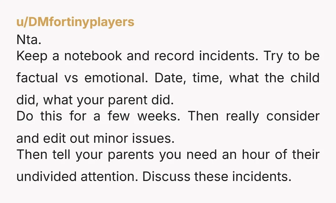 u/DMfortinyplayers Nta. Keep a notebook and record incidents. Try to be factual vs emotional. Date, time, what the child did, what your parent did. Do this for a few weeks....