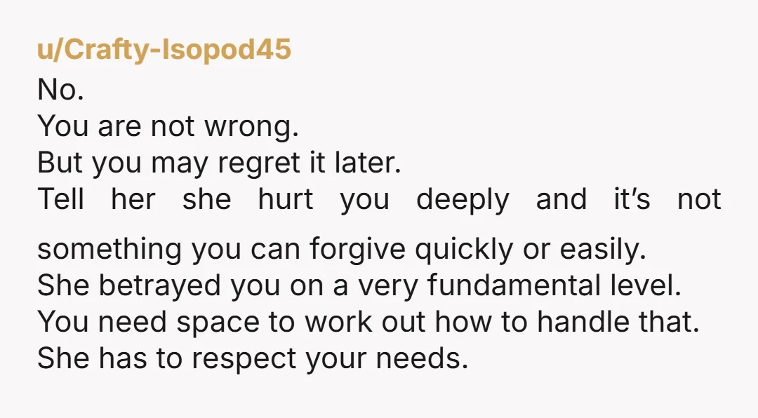 u/Crafty-Isopod45 No. You are not wrong. But you may regret it later. Tell her she hurt you deeply and it’s not something you can forgive quickly or easily. She betrayed...