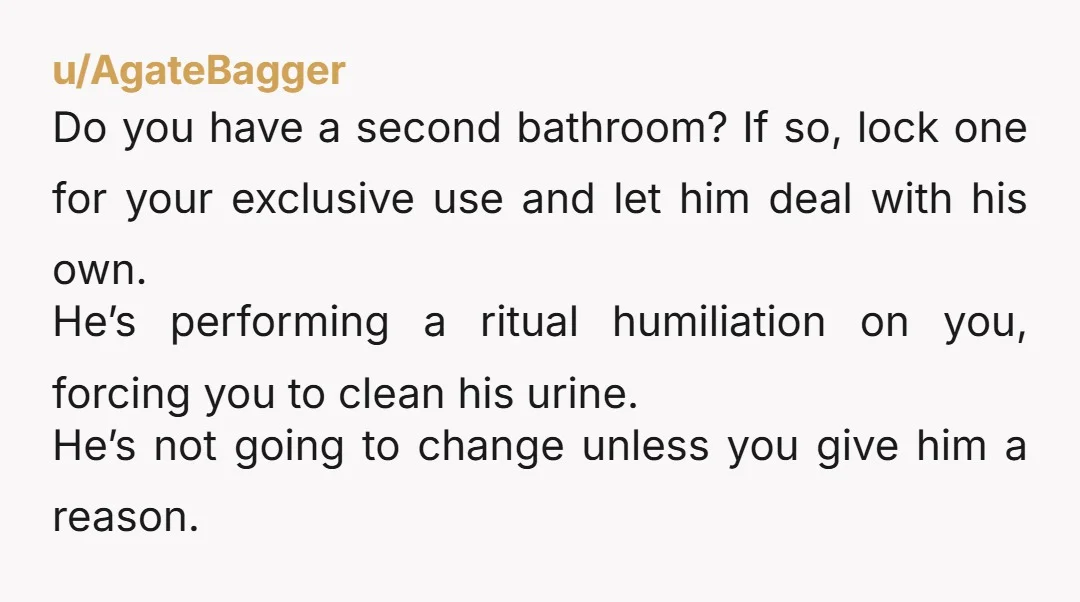 u/AgateBagger Do you have a second bathroom? If so, lock one for your exclusive use and let him deal with his own. He’s performing a ritual humiliation on you, forcing...