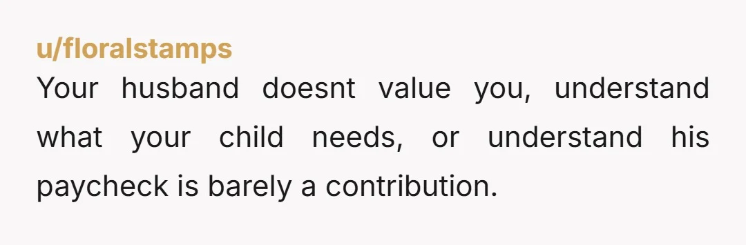 u/floralstamps Your husband doesnt value you, understand what your child needs, or understand his paycheck is barely a contribution.
