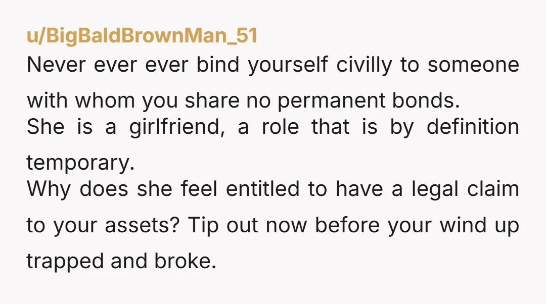 u/BigBaldBrownMan_51 Never ever ever bind yourself civilly to someone with whom you share no permanent bonds. She is a girlfriend, a role that is by definition temporary. Why does she...