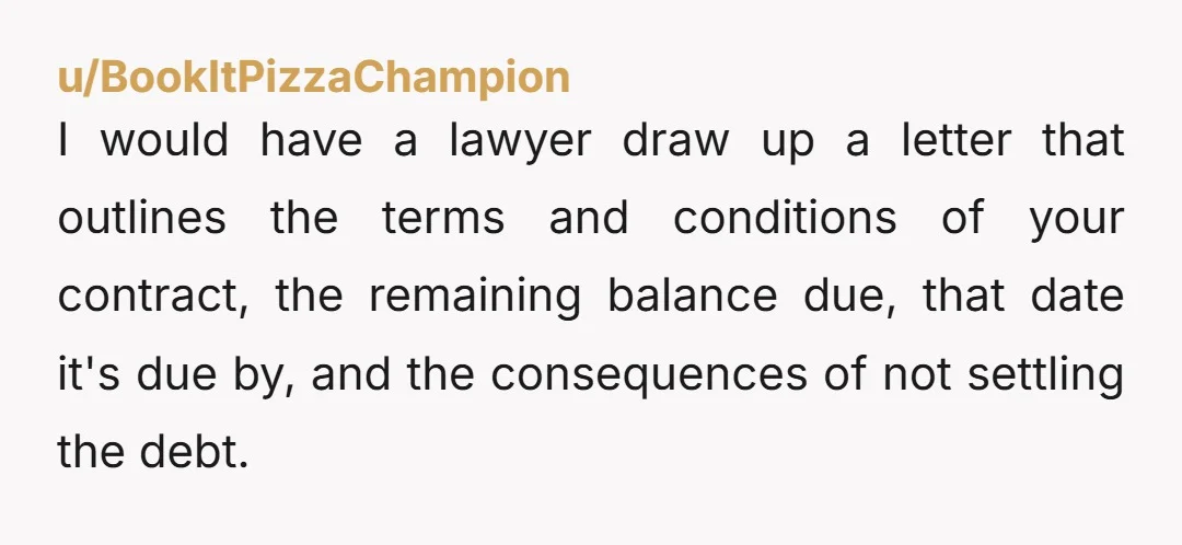 u/BookItPizzaChampion I would have a lawyer draw up a letter that outlines the terms and conditions of your contract, the remaining balance due, that date it's due by, and the...